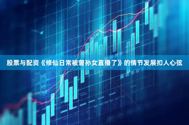 股票与配资《修仙日常被曾孙女直播了》的情节发展扣人心弦