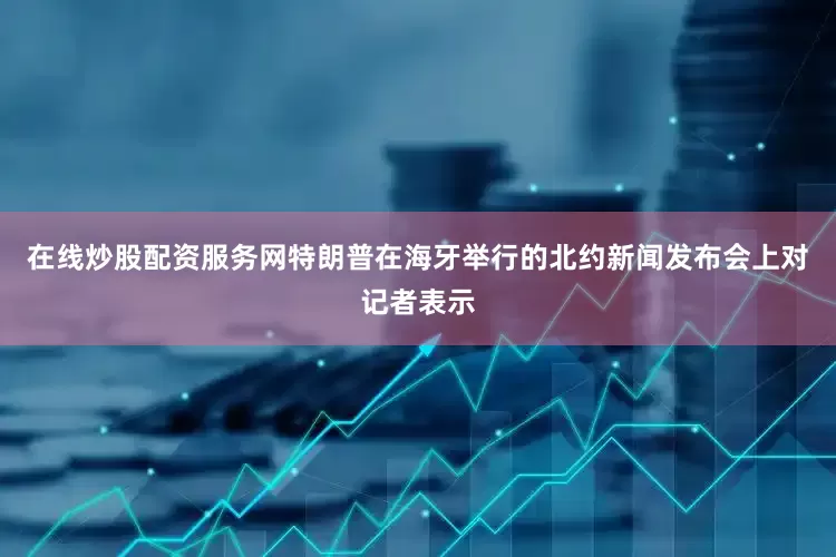 在线炒股配资服务网　　特朗普在海牙举行的北约新闻发布会上对记者表示