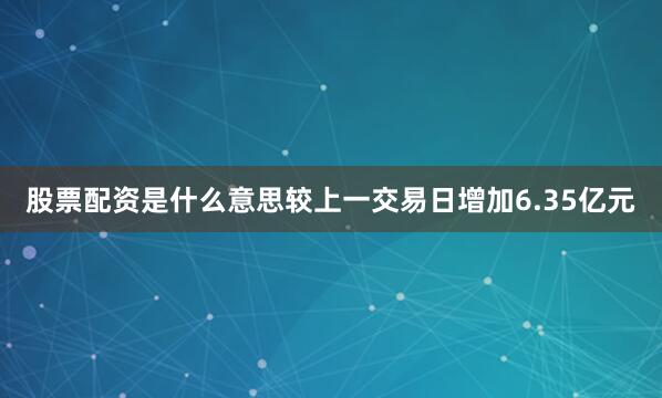 股票配资是什么意思较上一交易日增加6.35亿元
