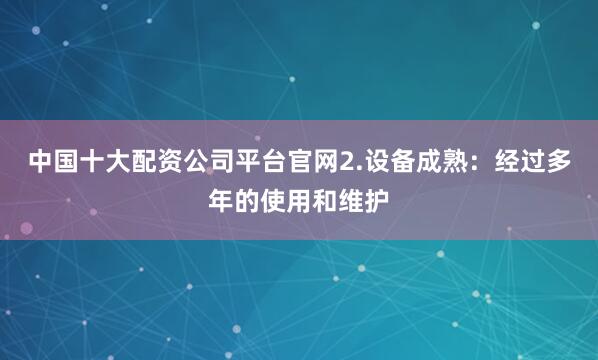 中国十大配资公司平台官网2.设备成熟：经过多年的使用和维护