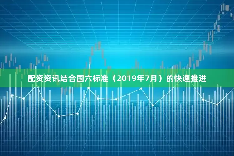 配资资讯结合国六标准（2019年7月）的快速推进