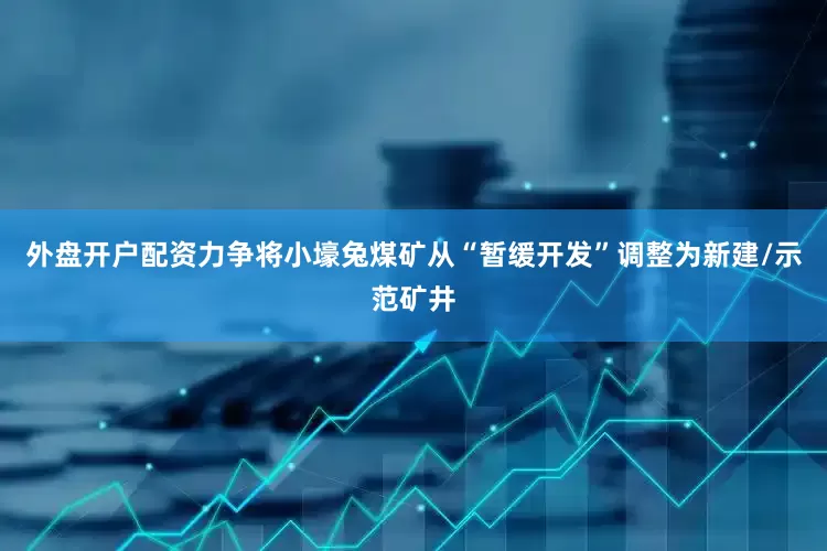 外盘开户配资力争将小壕兔煤矿从“暂缓开发”调整为新建/示范矿井