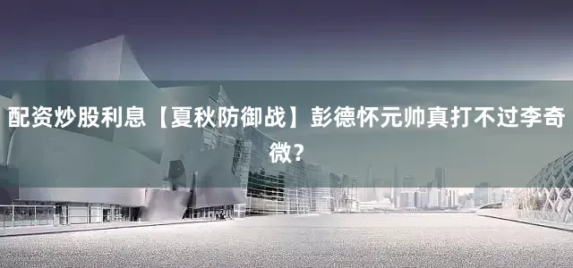 配资炒股利息【夏秋防御战】彭德怀元帅真打不过李奇微？