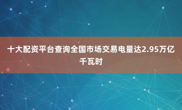 十大配资平台查询全国市场交易电量达2.95万亿千瓦时