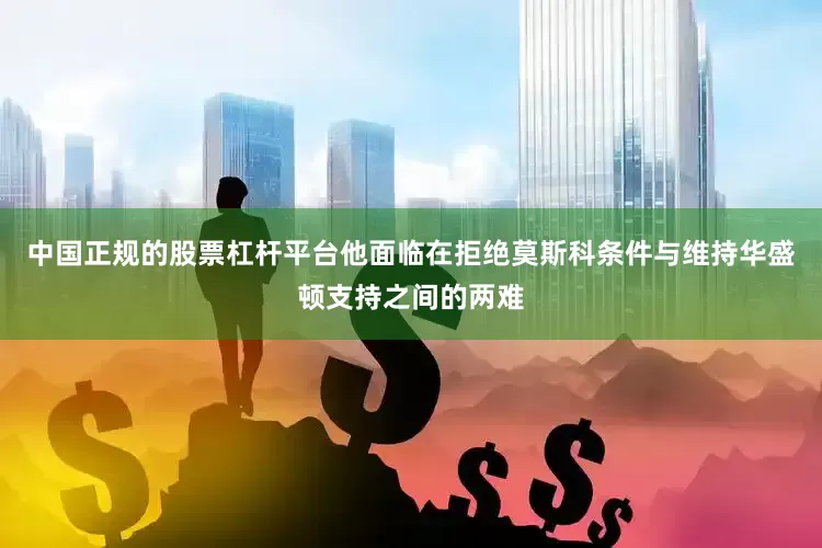 中国正规的股票杠杆平台他面临在拒绝莫斯科条件与维持华盛顿支持之间的两难