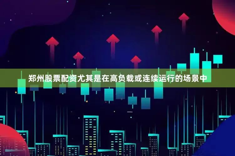 郑州股票配资尤其是在高负载或连续运行的场景中
