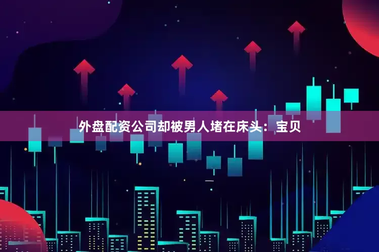 外盘配资公司却被男人堵在床头：宝贝