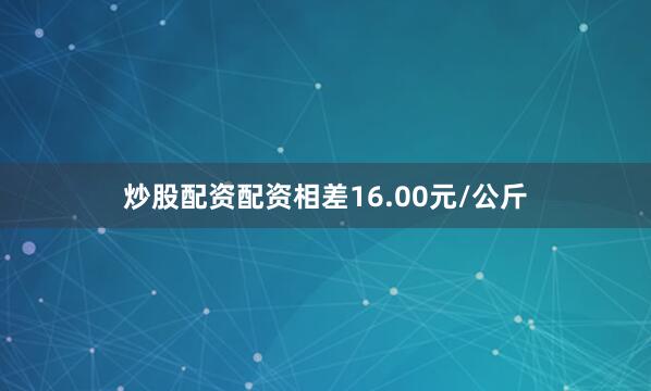 炒股配资配资相差16.00元/公斤